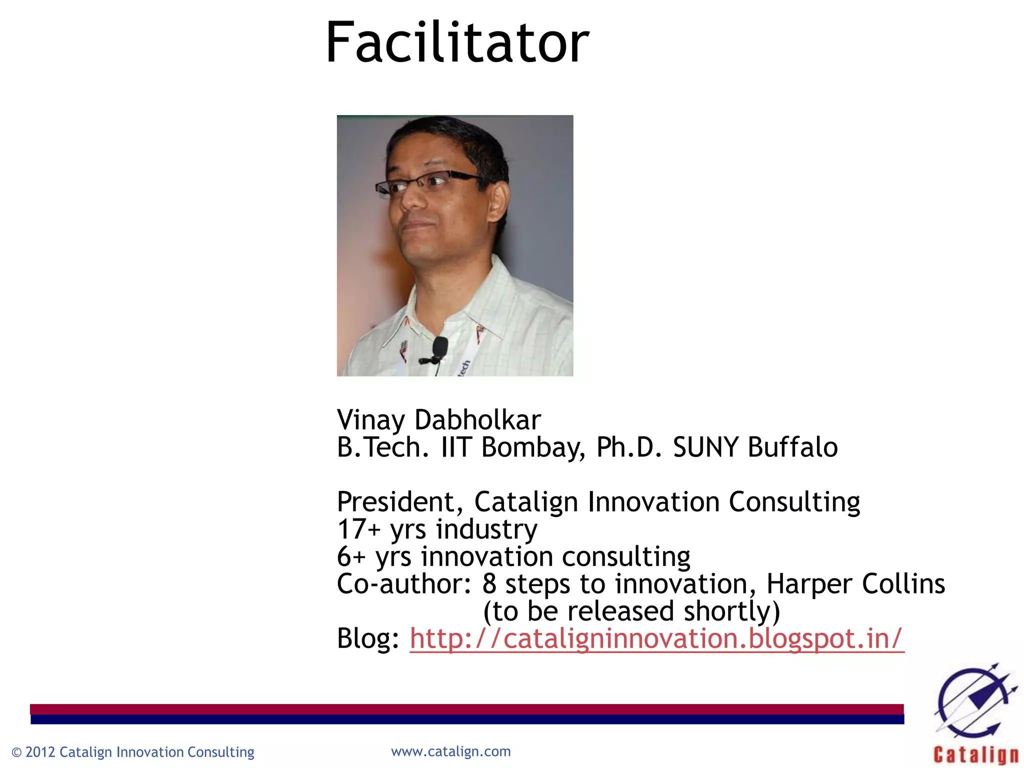 Facilitator




                                        Vinay Dabholkar
                                        B.Tech. IIT Bombay, Ph.D. SUNY Buffalo
                                        President, Catalign Innovation Consulting
                                        17+ yrs industry
                                        6+ yrs innovation consulting
                                        Co-author: 8 steps to innovation, Harper Collins
                                                    (to be released shortly)
                                        Blog: http://cataligninnovation.blogspot.in/


© 2012 Catalign Innovation Consulting       www.catalign.com
 