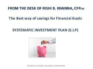 FROM THE DESK OF RISHI B. KHANNA, CFPCM

The Best way of savings for Financial Goals

  SYSTEMATIC INVESTMENT PLAN (S.I.P)




          FINANCIAL PLANNING, INSURANCE, INVESTMENTS
 