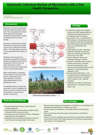 Systematic Literature Review of Mycotoxins with a One
Health Perspective
Introduction
Materials and Methods
 Detailed systematic literature review based on
standard approach
 Search databases used: Cab direct, Google scholar,
Pubmed and African Journal online
 Secondary sources of literature: books, newspapers,
project reports and magazines
 Qualitative and quantitative information retrieved
from the search and presented in this review
Mycotoxins are food contaminants
that pose significant public health
risks. They are produced in cereals
and forage under favourable
conditions of temperature, relative
humidity/moisture and poor
storage.
Mycotoxin contamination of foods
and feeds has raised public health
concern due to detrimental health
effects. The health effects vary from
a minor gastrointestinal irritation to
death.
Aflatoxins and fumonisins are
mycotoxins produced by moulds of
the genus Aspergillus and Fusarium
respectively. These are the two
major mycotoxins in Africa
commonly occurring in staple foods
such as maize and groundnuts.
Major health effects of aflatoxins
and fumonisins in humans include
cancers, hepatotoxicity and
nephrotoxicity. In livestock,
reduced feed efficiency and
productivity occurs.
This detailed literature review was
conducted in order to highlight the
health, economic and social impact
of mycotoxins on humans and
animals in East Africa.
Findings
 In East Africa region warm tropical
climate promotes fungal growth and
subsequent mycotoxin production
increasing the risk of exposure
 According to CDC, an estimated 4.5
billion people in developing countries
are exposed to aflatoxins through their
diet. FAO estimates that 25% of world
crops are contaminated with
mycotoxins
 Acute exposure: Death; Repeated
outbreak of aflatoxin poisoning in
Kenya has claimed more than 150
human lives since 1982
 Chronic exposure: Cancer and
suspected stunting in children
 Economic: morbidity and mortality in
animals and humans, increased
veterinary and physician costs,
domestic and international losses from
rejection of foods/feeds above
regulatory limits
 An estimated $ 670 million is lost
annually by African food exporters of
cereals and dried fruit, in trying to
meet European Union aflatoxin
standards
 Livelihoods of millions in East Africa
affected by the mycotoxin threat on
staple crops
Aflatoxins disease pathways in humans
Small-scale maize plantation in Kenya
Key messages
Chronic human exposure to mycotoxins in East Africa is a real danger from
widespread contamination of staples (e.g. maize)
Chronic exposure to aflatoxins is a causative factor for primary liver
cancer
Data on economic and social impact of mycotoxins in East Africa is
incomplete
There is a need to undertake risk and economic assessments of aflatoxins
and fumonisins with a One Health approach in East Africa to guide policy
and research in its management
Sirma AJ1.2, Lindahl J2, Kiama TN1.2, Senerwa DM1.2, Waithanji EM2, Kang’ethe EK1, Grace D2
1. University of Nairobi
2. International Livestock Research Institute , Nairobi
 
