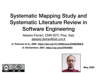 Systematic Mapping Study and
Systematic Literature Review in
Software Engineering
Alessio Ferrari, CNR-ISTI, Pisa, Italy

alessio.ferrari@isti.cnr.it
cf. Petersen et al., 2008 https://doi.org/10.14236/ewic/EASE2008.8
cf. Kitchenham, 2007, https://go.aws/2TK4SN3
May, 2020
 