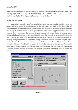 Molecules 1999, 4                                                                                   256


piperazinyl)sulfonyl]phenyl}-1-methyl-3-propyl-1,6-dihydro-7H-pyrazolo[4,3-d]pyrimidin-7-one   to
help my high (3S,9S,14S,17R)-17-(1,5-dimethylhexyl)-10,13-dimethyl-2,3,4,7,8,9,10,11,12,13,14,15,
16,17-tetradecahydro-1H-cyclopenta[a]phenanthren-3-ol levels. Sorry.”

Results and Discussion

   It’s truly unlikely that this type of conversation between a man and his wife, after his visit to the
doctor, will ever happen in any household in the near future. As well as the sheer effort of
remembering the details of a particular chemical name, the subtleties of pronunciation alone are more
than enough to warrant the use of more general names when discussing pharmaceutical drugs for
example. So, we can assume that the need for generic names will remain for the foreseeable future.
From a skilled chemists point of view most of us will know that aspirin is in fact 2-(acetyloxy)benzoic
acid. However, how many of us would know that 2-(acetyloxy)benzoic acid is also the chemical for
the drugs with generic names of acenterine, aceticyl, acetophen, acetosal, acetosalin, acetylin, aspro,
caprin, claradin, duromax, ecotrin, helicon, levius, rhodine, xaxa and over 35 other variants! An
exhaustive list can be found inside the electronic chemical dictionaries available today. An example
screen shot is shown below for the ACD/Dictionary. This dictionary, like many others, is integrated to
a structure drawing package for defining the chemical structure of interest by which to search the
dictionary.




                                               Figure 1.
 