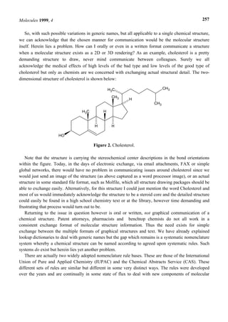 Molecules 1999, 4                                                                                     257


    So, with such possible variations in generic names, but all applicable to a single chemical structure,
we can acknowledge that the chosen manner for communication would be the molecular structure
itself. Herein lies a problem. How can I orally or even in a written format communicate a structure
when a molecular structure exists as a 2D or 3D rendering? As an example, cholesterol is a pretty
demanding structure to draw, never mind communicate between colleagues. Surely we all
acknowledge the medical effects of high levels of the bad type and low levels of the good type of
cholesterol but only as chemists are we concerned with exchanging actual structural detail. The two-
dimensional structure of cholesterol is shown below:

                                                   H3C                           CH3

                                                    CH3
                                                             H
                                                                           CH3

                                   H3C         H


                                          H         H

                      HO

                                         Figure 2. Cholesterol.

   Note that the structure is carrying the stereochemical center descriptions in the bond orientations
within the figure. Today, in the days of electronic exchange, via email attachments, FAX or simple
global networks, there would have no problem in communicating issues around cholesterol since we
would just send an image of the structure (as above captured as a word processor image), or an actual
structure in some standard file format, such as Molfile, which all structure drawing packages should be
able to exchange easily. Alternatively, for this structure I could just mention the word Cholesterol and
most of us would immediately acknowledge the structure to be a steroid core and the detailed structure
could easily be found in a high school chemistry text or at the library, however time demanding and
frustrating that process would turn out to be.
   Returning to the issue in question however is oral or written, not graphical communication of a
chemical structure. Patent attorneys, pharmacists and benchtop chemists do not all work in a
consistent exchange format of molecular structure information. Thus the need exists for simple
exchange between the multiple formats of graphical structures and text. We have already explained
lookup dictionaries to deal with generic names but the gap which remains is a systematic nomenclature
system whereby a chemical structure can be named according to agreed upon systematic rules. Such
systems do exist but herein lies yet another problem.
   There are actually two widely adopted nomenclature rule bases. These are those of the International
Union of Pure and Applied Chemistry (IUPAC) and the Chemical Abstracts Service (CAS). These
different sets of rules are similar but different in some very distinct ways. The rules were developed
over the years and are continually in some state of flux to deal with new components of molecular
 