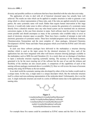 Molecules 1999, 4                                                                                      258


diversity and possible conflicts or confusions that have been identified with the rules that exist today.
    The application of rules to deal with all of historical structural space has actually been well
achieved. The results are rules which can be applied to complex structures in order to generate a text
string which is a direct representation of these rules, and, if the rules are applied correctly by separate
parties, the same systematic name will result. Rather than require human intervention at this stage
however, it would only make sense to allow software to assume the generation of a systematic name
directly from a chemical structure since any rules based system can be translated into an electronic
conversion engine, in this case from structure to name. Such software must be correct to the largest
extent possible and should encompass as many of the systematic rules available today to cover as
much of electronic structure space as possible. There have been a number of attempts to deal with
electronic generation of systematic names. These have included programs such as Beilstein Autonom,
Cheminnovation Nomenclator and the most complete of these packages, Advanced Chemistry
Development’s IUPAC Name and Index Name programs which cover both the IUPAC and CAS-rules
based system.
    In each case these software packages have delivered to the marketplace a structure drawing
interface which is used as the input screen for the chemical structures [1]. Also, each of the
applications has also been integrated with other well known structure drawing packages available in
the marketplace such as MDL/Isis and Chemdraw [2]. As a result, there are no shortages of interfaces
to input a molecular structure requiring systematic naming. The accuracy of the resulting names
generated is by far the most exacting test of the software but the ease of use and the richness and
flexibility of the interface are also crucial points. A comparison of the capabilities of each of the
naming software packages mentioned above is available [3]. Here we will review the issues of accurate
naming only using ACD/Name as the test module.
    In an ideal world the systematic naming rules developed by either of the two bodies would result in
a unique name. In this way, a single name is a unique descriptor which, like the molecular structure
itself is a direct and non-confusing representation of the molecular detail. Unfortunately, this is not the
case. A single molecular structure can result in a series of different names due to the application of the
naming rules.
                                       H3C                       O
                                             S               S
                                                                 CH3


                                               Figure 3.
                             1-(methylsulfanyl)-4-(methylsulfinyl)benzene*
                               methyl 4-(methylsulfanyl)phenyl sulfoxide
                              1-(methylsulfinyl)-4-(methylthio)benzene**
                                 methyl 4-(methylthio)phenyl sulfoxide
                                  bis(methylthio)benzene monooxide

   For example these five names could be considered as IUPAC names and the first (*) is the most
 