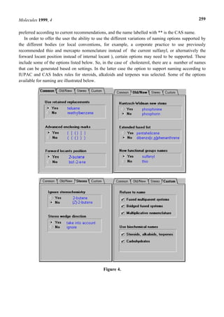 Molecules 1999, 4                                                                                   259


preferred according to current recommendations, and the name labelled with ** is the CAS name.
   In order to offer the user the ability to use the different variations of naming options supported by
the different bodies (or local conventions, for example, a corporate practice to use previously
recommended thio and mercapto nomenclature instead of the current sulfanyl, or alternatively the
forward locant position instead of internal locant ), certain options may need to be supported. These
include some of the options listed below. So, in the case of cholesterol, there are a number of names
that can be generated based on settings. In the latter case the option to support naming according to
IUPAC and CAS Index rules for steroids, alkaloids and terpenes was selected. Some of the options
available for naming are illustrated below.




                                               Figure 4.
 