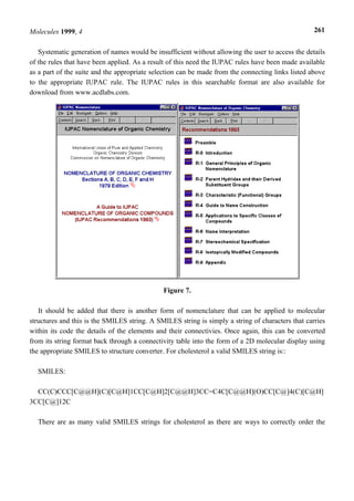 Molecules 1999, 4                                                                                  261


   Systematic generation of names would be insufficient without allowing the user to access the details
of the rules that have been applied. As a result of this need the IUPAC rules have been made available
as a part of the suite and the appropriate selection can be made from the connecting links listed above
to the appropriate IUPAC rule. The IUPAC rules in this searchable format are also available for
download from www.acdlabs.com.




                                              Figure 7.

   It should be added that there is another form of nomenclature that can be applied to molecular
structures and this is the SMILES string. A SMILES string is simply a string of characters that carries
within its code the details of the elements and their connectivies. Once again, this can be converted
from its string format back through a connectivity table into the form of a 2D molecular display using
the appropriate SMILES to structure converter. For cholesterol a valid SMILES string is::

  SMILES:

  CC(C)CCC[C@@H](C)[C@H]1CC[C@H]2[C@@H]3CC=C4C[C@@H](O)CC[C@]4(C)[C@H]
3CC[C@]12C

  There are as many valid SMILES strings for cholesterol as there are ways to correctly order the
 