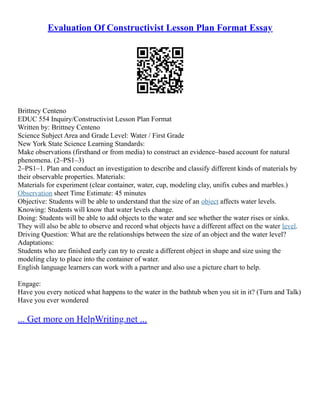 Evaluation Of Constructivist Lesson Plan Format Essay
Brittney Centeno
EDUC 554 Inquiry/Constructivist Lesson Plan Format
Written by: Brittney Centeno
Science Subject Area and Grade Level: Water / First Grade
New York State Science Learning Standards:
Make observations (firsthand or from media) to construct an evidence–based account for natural
phenomena. (2–PS1–3)
2–PS1–1. Plan and conduct an investigation to describe and classify different kinds of materials by
their observable properties. Materials:
Materials for experiment (clear container, water, cup, modeling clay, unifix cubes and marbles.)
Observation sheet Time Estimate: 45 minutes
Objective: Students will be able to understand that the size of an object affects water levels.
Knowing: Students will know that water levels change.
Doing: Students will be able to add objects to the water and see whether the water rises or sinks.
They will also be able to observe and record what objects have a different affect on the water level.
Driving Question: What are the relationships between the size of an object and the water level?
Adaptations:
Students who are finished early can try to create a different object in shape and size using the
modeling clay to place into the container of water.
English language learners can work with a partner and also use a picture chart to help.
Engage:
Have you every noticed what happens to the water in the bathtub when you sit in it? (Turn and Talk)
Have you ever wondered
... Get more on HelpWriting.net ...
 