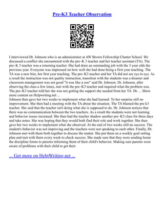 Pre-K3 Teacher Observation
I interviewed Dr. Johnson who is an administrator at AW Brown Fellowship Charter School. We
discussed a conflict she encountered with the pre–K 3 teacher and her teacher assistant (TA). The
pre–K 3 teacher was a returning teacher. She had done an outstanding job with the 3 year olds the
previous year. Everyone was impressed on how well she had done being a first year teaching. The
TA was a new hire, her first year teaching. The pre–K3 teacher and her TA did not see eye to eye. As
a result the instruction was not quality instruction, transition with the students was a disaster and
classroom management was not good "it was like a zoo" said Dr. Johnson. Dr. Johnson, after
observing the class a few times, met with the pre–K3 teacher and inquired what the problem was.
The pre–K3 teacher told her she was not getting the support she needed from her TA. Dr. ... Show
more content on Helpwriting.net ...
Johnson then gave her two weeks to implement what she had learned. To her surprise still no
improvement. She then had a meeting with the TA about the situation. The TA blamed the pre k3
teacher. She said that the teacher isn't doing what she is supposed to do. Dr. Johnson notices that
there was no communication between the two teachers. As a result the students were not learning
and behavior issues increased. She then had the teacher shadow another pre–K3 class for three days
and take notes. She was hoping that they would both find their role and work together. She then
gave her two weeks to implement what she observed. At the end of two weeks still no success. The
student's behavior was not improving and the teachers were not speaking to each other. Finally, Dr.
Johnson met with them both together to discuss the matter. She put them on a weekly goal setting
plan and met with them every week to check success. She made sure that they were sending home
the discipline forms to parents informing them of their child's behavior. Making sure parents were
aware of problems with their child to get their
... Get more on HelpWriting.net ...
 