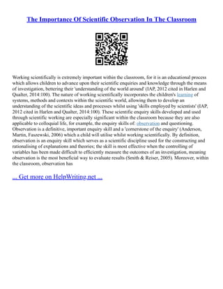 The Importance Of Scientific Observation In The Classroom
Working scientifically is extremely important within the classroom, for it is an educational process
which allows children to advance upon their scientific enquiries and knowledge through the means
of investigation, bettering their 'understanding of the world around' (IAP, 2012 cited in Harlen and
Qualter, 2014:100). The nature of working scientifically incorporates the children's learning of
systems, methods and contexts within the scientific world, allowing them to develop an
understanding of the scientific ideas and processes whilst using 'skills employed by scientists' (IAP,
2012 cited in Harlen and Qualter, 2014:100). These scientific enquiry skills developed and used
through scientific working are especially significant within the classroom because they are also
applicable to colloquial life, for example, the enquiry skills of: observation and questioning.
Observation is a definitive, important enquiry skill and a 'cornerstone of the enquiry' (Anderson,
Martin, Faszewski, 2006) which a child will utilise whilst working scientifically. By definition,
observation is an enquiry skill which serves as a scientific discipline used for the constructing and
rationalising of explanations and theories; the skill is most effective when the controlling of
variables has been made difficult to efficiently measure the outcomes of an investigation, meaning
observation is the most beneficial way to evaluate results (Smith & Reiser, 2005). Moreover, within
the classroom, observation has
... Get more on HelpWriting.net ...
 