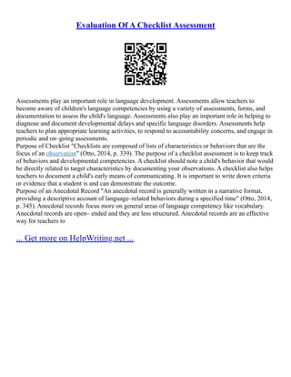 Evaluation Of A Checklist Assessment
Assessments play an important role in language development. Assessments allow teachers to
become aware of children's language competencies by using a variety of assessments, forms, and
documentation to assess the child's language. Assessments also play an important role in helping to
diagnose and document developmental delays and specific language disorders. Assessments help
teachers to plan appropriate learning activities, to respond to accountability concerns, and engage in
periodic and on–going assessments.
Purpose of Checklist "Checklists are composed of lists of characteristics or behaviors that are the
focus of an observation" (Otto, 2014, p. 339). The purpose of a checklist assessment is to keep track
of behaviors and developmental competencies. A checklist should note a child's behavior that would
be directly related to target characteristics by documenting your observations. A checklist also helps
teachers to document a child's early means of communicating. It is important to write down criteria
or evidence that a student is and can demonstrate the outcome.
Purpose of an Anecdotal Record "An anecdotal record is generally written in a narrative format,
providing a descriptive account of language–related behaviors during a specified time" (Otto, 2014,
p. 345). Anecdotal records focus more on general areas of language competency like vocabulary.
Anecdotal records are open– ended and they are less structured. Anecdotal records are an effective
way for teachers to
... Get more on HelpWriting.net ...
 