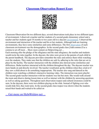 Classroom Observation Report Essay
Classroom Observation On two different days, several observations took place in two different types
of environment. I observed a teacher and her students of a second grade elementary school and a
teacher and her students aged 18 months to two years old in a daycare environment. I observed the
environment and interaction of the teacher and his or her students. Although both are learning
environments, they have some similarities and some differences. The first observation of each
classroom environment was the demographics. In the second grade class [Add comma (Use a
comma to set off most ... Show more content on Helpwriting.net ...
Each morning after the pledge of the allegiance and the state allegiance, the teacher and students
would recite the rules together. In the daycare, the rules were given to the parents of each child in
the parent handbook. The daycare providers remember the rules and enforce them while watching
over the students. They make sure that the children are safe by adhering to the rules that are set in
place by the facility. The teacher interaction with the children also showed some similarities and
differences. Bothe teachers interacted with the children throughout the day. The daycare teacher was
more hands on and directly involved. The teacher would pick up the children when they cried or if
they saw a child about to do something inappropriate. The teacher also sang and danced as the
children were watching a children's interactive learning video. The interaction was more playful.
The second grade teacher interaction with her students was fun but stern. She would walk around
the room and observe during lesson time as well as interact with the children by answering questions
as well as asking questions. Throughout each observation respect and cultural awareness could be
seen. In the daycare, there were two children playing on the slide. Instead of fighting over who
would slide first, they took turns. In the second grade class respect was shown when the students
raised their hands and waited to be called on
... Get more on HelpWriting.net ...
 