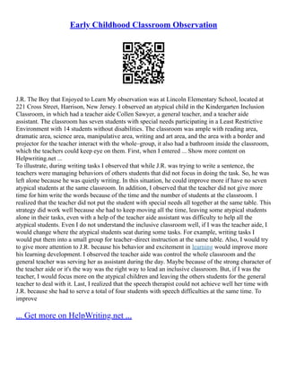 Early Childhood Classroom Observation
J.R. The Boy that Enjoyed to Learn My observation was at Lincoln Elementary School, located at
221 Cross Street, Harrison, New Jersey. I observed an atypical child in the Kindergarten Inclusion
Classroom, in which had a teacher aide Collen Sawyer, a general teacher, and a teacher aide
assistant. The classroom has seven students with special needs participating in a Least Restrictive
Environment with 14 students without disabilities. The classroom was ample with reading area,
dramatic area, science area, manipulative area, writing and art area, and the area with a border and
projector for the teacher interact with the whole–group, it also had a bathroom inside the classroom,
which the teachers could keep eye on them. First, when I entered ... Show more content on
Helpwriting.net ...
To illustrate, during writing tasks I observed that while J.R. was trying to write a sentence, the
teachers were managing behaviors of others students that did not focus in doing the task. So, he was
left alone because he was quietly writing. In this situation, he could improve more if have no seven
atypical students at the same classroom. In addition, I observed that the teacher did not give more
time for him write the words because of the time and the number of students at the classroom. I
realized that the teacher did not put the student with special needs all together at the same table. This
strategy did work well because she had to keep moving all the time, leaving some atypical students
alone in their tasks, even with a help of the teacher aide assistant was difficulty to help all the
atypical students. Even I do not understand the inclusive classroom well, if I was the teacher aide, I
would change where the atypical students seat during some tasks. For example, writing tasks I
would put them into a small group for teacher–direct instruction at the same table. Also, I would try
to give more attention to J.R. because his behavior and excitement in learning would improve more
his learning development. I observed the teacher aide was control the whole classroom and the
general teacher was serving her as assistant during the day. Maybe because of the strong character of
the teacher aide or it's the way was the right way to lead an inclusive classroom. But, if I was the
teacher, I would focus more on the atypical children and leaving the others students for the general
teacher to deal with it. Last, I realized that the speech therapist could not achieve well her time with
J.R. because she had to serve a total of four students with speech difficulties at the same time. To
improve
... Get more on HelpWriting.net ...
 