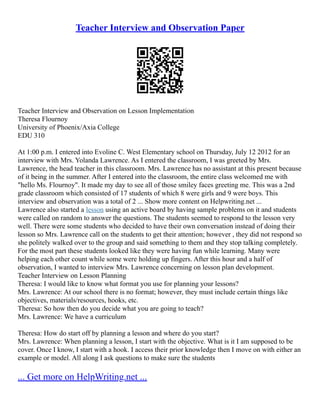 Teacher Interview and Observation Paper
Teacher Interview and Observation on Lesson Implementation
Theresa Flournoy
University of Phoenix/Axia College
EDU 310
At 1:00 p.m. I entered into Evoline C. West Elementary school on Thursday, July 12 2012 for an
interview with Mrs. Yolanda Lawrence. As I entered the classroom, I was greeted by Mrs.
Lawrence, the head teacher in this classroom. Mrs. Lawrence has no assistant at this present because
of it being in the summer. After I entered into the classroom, the entire class welcomed me with
"hello Ms. Flournoy". It made my day to see all of those smiley faces greeting me. This was a 2nd
grade classroom which consisted of 17 students of which 8 were girls and 9 were boys. This
interview and observation was a total of 2 ... Show more content on Helpwriting.net ...
Lawrence also started a lesson using an active board by having sample problems on it and students
were called on random to answer the questions. The students seemed to respond to the lesson very
well. There were some students who decided to have their own conversation instead of doing their
lesson so Mrs. Lawrence call on the students to get their attention; however , they did not respond so
she politely walked over to the group and said something to them and they stop talking completely.
For the most part these students looked like they were having fun while learning. Many were
helping each other count while some were holding up fingers. After this hour and a half of
observation, I wanted to interview Mrs. Lawrence concerning on lesson plan development.
Teacher Interview on Lesson Planning
Theresa: I would like to know what format you use for planning your lessons?
Mrs. Lawrence: At our school there is no format; however, they must include certain things like
objectives, materials/resources, hooks, etc.
Theresa: So how then do you decide what you are going to teach?
Mrs. Lawrence: We have a curriculum
Theresa: How do start off by planning a lesson and where do you start?
Mrs. Lawrence: When planning a lesson, I start with the objective. What is it I am supposed to be
cover. Once I know, I start with a hook. I access their prior knowledge then I move on with either an
example or model. All along I ask questions to make sure the students
... Get more on HelpWriting.net ...
 