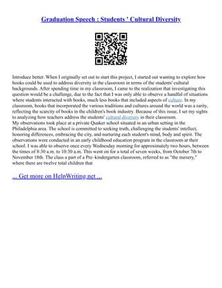 Graduation Speech : Students ' Cultural Diversity
Introduce better. When I originally set out to start this project, I started out wanting to explore how
books could be used to address diversity in the classroom in terms of the students' cultural
backgrounds. After spending time in my classroom, I came to the realization that investigating this
question would be a challenge, due to the fact that I was only able to observe a handful of situations
where students interacted with books, much less books that included aspects of culture. In my
classroom, books that incorporated the various traditions and cultures around the world was a rarity,
reflecting the scarcity of books in the children's book industry. Because of this issue, I set my sights
to analyzing how teachers address the students' cultural diversity in their classroom.
My observations took place at a private Quaker school situated in an urban setting in the
Philadelphia area. The school is committed to seeking truth, challenging the students' intellect,
honoring differences, embracing the city, and nurturing each student's mind, body and spirit. The
observations were conducted in an early childhood education program in the classroom at their
school. I was able to observe once every Wednesday morning for approximately two hours, between
the times of 8:30 a.m. to 10:30 a.m. This went on for a total of seven weeks, from October 7th to
November 18th. The class a part of a Pre–kindergarten classroom, referred to as "the nursery,"
where there are twelve total children that
... Get more on HelpWriting.net ...
 