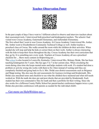 Teacher Observation Paper
In the past couple of days I have went to 3 different school to observe and interview teachers about
their assessment tools. I interviewed both preschool and kindergarten teachers. The schools I had
visited were Crocus Academy, Gutermuth Elementary, and Auburndale Elementary.
The first school that I went to was Crocus Academy. At Crocus Academy I interviewed Ms. Amber.
Ms. Amber went to Elizabethtown Community Technical College as well. Amber teaches a
preschool class at Crocus. She walks around the room while the children do their activities. When
needed she will stop and help the kids or correct them on their work. Amber is always interacting
with the kids to keep their focus throughout the day. Crocus Academy has their own curriculum that
they go by. It is something new every week. Teachers at Crocus Academy all use a preschool
checklist for ... Show more content on Helpwriting.net ...
This school is also located in Louisville, Kentucky. I interviewed Mrs. Brittany Dolak. She has been
teaching kindergarten for 5 years. She has ages 5 to 7 in her current class. When circulating the
room during class time she keeps mental notes and helps students with work. If a student had done a
problem or activity wrong she works with them to fix I then instead of waiting until they are
completely finished and going back to fix it. Mrs. Dolak uses district assessments such as Brigance
and Mapp testing. She also uses the unit assessments for Journeys (writing) and Kindermath. Mrs.
Dolak uses anecdotal notes and checklist to see what the children have mastered and what still needs
worked on. With the math she does pre and post checks that are provided by Kindermath. Each
student has their own commutative files for math and then a portfolio for their writing. Since she
also works for a Jefferson County Public School her parent/teacher conferences happen twice a year.
Dolak also provides conferences with parents as needed for the individual child's
... Get more on HelpWriting.net ...
 