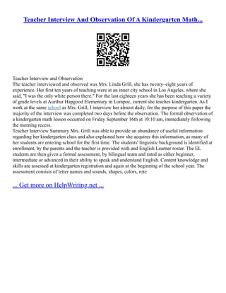 Teacher Interview And Observation Of A Kindergarten Math...
Teacher Interview and Observation
The teacher interviewed and observed was Mrs. Linda Grill, she has twenty–eight years of
experience. Her first ten years of teaching were at an inner city school in Los Angeles, where she
said, "I was the only white person there." For the last eighteen years she has been teaching a variety
of grade levels at Aurthur Hapgood Elementary in Lompoc, current she teaches kindergarten. As I
work at the same school as Mrs. Grill, I interview her almost daily, for the purpose of this paper the
majority of the interview was completed two days before the observation. The formal observation of
a kindergarten math lesson occurred on Friday September 16th at 10:10 am, immediately following
the morning recess.
Teacher Interview Summary Mrs. Grill was able to provide an abundance of useful information
regarding her kindergarten class and also explained how she acquires this information, as many of
her students are entering school for the first time. The students' linguistic background is identified at
enrollment, by the parents and the teacher is provided with and English Learner roster. The EL
students are then given a formal assessment, by bilingual team and rated as either beginner,
intermediate or advanced in their ability to speak and understand English. Content knowledge and
skills are assessed at kindergarten registration and again at the beginning of the school year. The
assessment consists of letter names and sounds, shapes, colors, rote
... Get more on HelpWriting.net ...
 