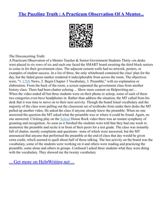 The Puzzling Truth : A Practicum Observation Of A Mentor...
The Disconcerting Truth:
A Practicum Observation of a Mentor Teacher & Senior Government Students Thirty–six desks
were placed in six rows of six and each one faced the SMART board awaiting the third block seniors
to come in for their government class. The adjacent cement walls had no artwork, posters, or
examples of student success. In a list of three, the only whiteboard contained the class' plan for the
day, but the faded green marker rendered it indecipherable from across the room. The objectives
were, "1. CNN News, 2. Begin Chapter 3 Vocabulary, 3. Preamble," with no explanation or
elaboration. From the back of the room, a screen separated the government class from another
history class. There had been chatter echoing ... Show more content on Helpwriting.net ...
When the video ended all but three students were on their phone or asleep, some of each of these
two categories even have headphones in. Rather than address the situation, the MT called from his
desk that it was time to move on to their next activity. Though the board listed vocabulary and the
majority of the class were pulling out the classroom set of textbooks from under their desks the MT
pulled up another video. He asked the class if anyone already knew the preamble. When no one
answered the question the MT asked what the preamble was or where it could be found. Again, no
one answered. Clicking play on the School House Rock video there was an instant symphony of
groaning and recognition. As soon as it finished the students were told that they had one week to
memorize the preamble and recite it in front of their peers for a test grade. The class was instantly
full of chatter, mostly complaints and questions– none of which were answered, but the MT
announced that anyone that performed the preamble at the end of class that day would be given
extra credit, which seemed to quell about half of those talking. The last activity on the board was the
vocabulary, some of the students were working on it and others were reading and practicing the
preamble, some alone and others in groups. Confused I asked three students what they were doing
with the vocabulary. They showed me the twenty vocabulary
... Get more on HelpWriting.net ...
 