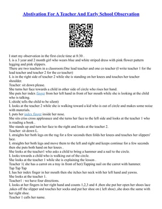 Abstivation For A Teacher And Early School Observation
I start my observation in the first circle time at 8:30 .
L is a 3 year and 2 month girl who wears blue and white striped dress with pink flower pattern
legging and pink slippers.
There are two teachers in a classroom.One lead teacher and one co teacher (I write teacher 1 for the
lead teacher and teacher 2 for the co teacher)
L is in the right side of teacher 2 while she is standing on her knees and touches her teacher
shoulder.
Teacher: sit down please.
She turns her face towards a child in other side of circle who rises her hand.
She puts her index finger from her left hand in front of her mouth while she is looking at the child
who is talking.
L:shish( tells the child to be silent)
L looks at the teacher 2 while she is walking toward a kid who is out of circle and makes some noise
with materials.
L puts her index finger inside her nose.
She sits criss cross applesauce and she turns her face to the left side and looks at the teacher 1 who
is reading a book .
She stands up and turn her face to the right and looks at the teacher 2.
Teacher: sit down L.
L straights her both legs on the rug for a few seconds then folds her knees and touches her slippers'
lace.
L straights her both legs and move them to the left and right and keeps continue for a few seconds
then she puts both hand on her knees .
She looks at the teacher1 who asks a child to bring a hammer and a nail to the circle.
L looks towards a child who is walking out of the circle.
She looks at the teacher 1 while she is explaining the lesson .
Teacher 1( she has a carrot on a tray in front of her):Tapping nail on the carrot with hammer.
Tap Tap Tap
L has her index finger in her mouth then she itches her neck with her left hand and yawns.
She looks at the teacher 1.
Teacher1 : we have four directions.
L looks at her fingers in her right hand and counts 1,2,3 and 4 ,then she put her open her shoes lace
,takes off the slipper and touches her socks and put her shoe on ( left shoe) ,she does the same with
her right shoe.
Teacher 1 calls her name.
 