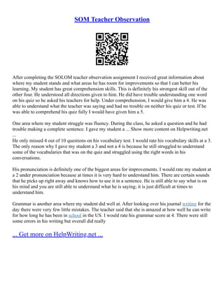 SOM Teacher Observation
After completing the SOLOM teacher observation assignment I received great information about
where my student stands and what areas he has room for improvements so that I can better his
learning. My student has great comprehension skills. This is definitely his strongest skill out of the
other four. He understood all directions given to him. He did have trouble understanding one word
on his quiz so he asked his teachers for help. Under comprehension, I would give him a 4. He was
able to understand what the teacher was saying and had no trouble on neither his quiz or test. If he
was able to comprehend his quiz fully I would have given him a 5.
One area where my student struggle was fluency. During the class, he asked a question and he had
trouble making a complete sentence. I gave my student a ... Show more content on Helpwriting.net
...
He only missed 4 out of 10 questions on his vocabulary test. I would rate his vocabulary skills at a 3.
The only reason why I gave my student a 3 and not a 4 is because he still struggled to understand
some of the vocabularies that was on the quiz and struggled using the right words in his
conversations.
His pronunciation is definitely one of the biggest areas for improvements. I would rate my student at
a 2 under pronunciation because at times it is very hard to understand him. There are certain sounds
that he picks up right away and knows how to use it in a sentence. He is still able to say what is on
his mind and you are still able to understand what he is saying; it is just difficult at times to
understand him.
Grammar is another area where my student did well at. After looking over his journal writing for the
day there were very few little mistakes. The teacher said that she is amazed at how well he can write
for how long he has been in school in the US. I would rate his grammar score at 4. There were still
some errors in his writing but overall did really
... Get more on HelpWriting.net ...
 