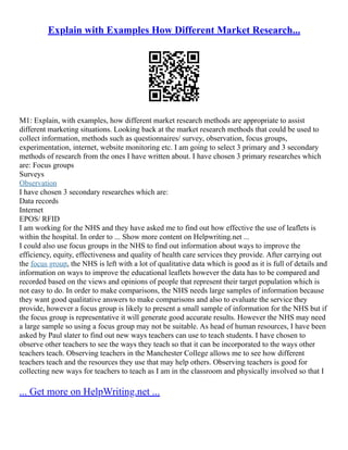 Explain with Examples How Different Market Research...
M1: Explain, with examples, how different market research methods are appropriate to assist
different marketing situations. Looking back at the market research methods that could be used to
collect information, methods such as questionnaires/ survey, observation, focus groups,
experimentation, internet, website monitoring etc. I am going to select 3 primary and 3 secondary
methods of research from the ones I have written about. I have chosen 3 primary researches which
are: Focus groups
Surveys
Observation
I have chosen 3 secondary researches which are:
Data records
Internet
EPOS/ RFID
I am working for the NHS and they have asked me to find out how effective the use of leaflets is
within the hospital. In order to ... Show more content on Helpwriting.net ...
I could also use focus groups in the NHS to find out information about ways to improve the
efficiency, equity, effectiveness and quality of health care services they provide. After carrying out
the focus group, the NHS is left with a lot of qualitative data which is good as it is full of details and
information on ways to improve the educational leaflets however the data has to be compared and
recorded based on the views and opinions of people that represent their target population which is
not easy to do. In order to make comparisons, the NHS needs large samples of information because
they want good qualitative answers to make comparisons and also to evaluate the service they
provide, however a focus group is likely to present a small sample of information for the NHS but if
the focus group is representative it will generate good accurate results. However the NHS may need
a large sample so using a focus group may not be suitable. As head of human resources, I have been
asked by Paul slater to find out new ways teachers can use to teach students. I have chosen to
observe other teachers to see the ways they teach so that it can be incorporated to the ways other
teachers teach. Observing teachers in the Manchester College allows me to see how different
teachers teach and the resources they use that may help others. Observing teachers is good for
collecting new ways for teachers to teach as I am in the classroom and physically involved so that I
... Get more on HelpWriting.net ...
 