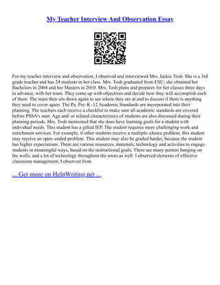 My Teacher Interview And Observation Essay
For my teacher interview and observation, I observed and interviewed Mrs. Jackie Tosh. She is a 3rd
grade teacher and has 24 students in her class. Mrs. Tosh graduated from ESU; she obtained her
Bachelors in 2004 and her Masters in 2010. Mrs. Tosh plans and prepares for her classes three days
in advance, with her team. They come up with objectives and decide how they will accomplish each
of them. The team then sits down again to see where they are at and to discuss if there is anything
they need to cover again. The Pa. Pre–K–12 Academic Standards are incorporated into their
planning. The teachers each receive a checklist to make sure all academic standards are covered
before PSSA's start. Age and/ or related characteristics of students are also discussed during their
planning periods. Mrs. Tosh mentioned that she does have learning goals for a student with
individual needs. This student has a gifted IEP. The student requires more challenging work and
enrichment services. For example, if other students receive a multiple–choice problem, this student
may receive an open–ended problem. This student may also be graded harder, because the student
has higher expectations. There are various resources, materials, technology and activities to engage
students in meaningful ways, based on the instructional goals. There are many posters hanging on
the walls, and a lot of technology throughout the room as well. I observed elements of effective
classroom management; I observed from
... Get more on HelpWriting.net ...
 