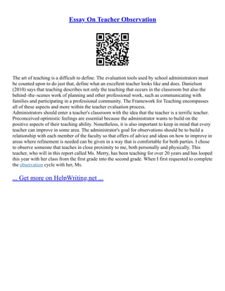 Essay On Teacher Observation
The art of teaching is a difficult to define. The evaluation tools used by school administrators must
be counted upon to do just that, define what an excellent teacher looks like and does. Danielson
(2010) says that teaching describes not only the teaching that occurs in the classroom but also the
behind–the–scenes work of planning and other professional work, such as communicating with
families and participating in a professional community. The Framework for Teaching encompasses
all of these aspects and more within the teacher evaluation process.
Administrators should enter a teacher's classroom with the idea that the teacher is a terrific teacher.
Preconceived optimistic feelings are essential because the administrator wants to build on the
positive aspects of their teaching ability. Nonetheless, it is also important to keep in mind that every
teacher can improve in some area. The administrator's goal for observations should be to build a
relationship with each member of the faculty so that offers of advice and ideas on how to improve in
areas where refinement is needed can be given in a way that is comfortable for both parties. I chose
to observe someone that teaches in close proximity to me, both personally and physically. This
teacher, who will in this report called Ms. Merry, has been teaching for over 20 years and has looped
this year with her class from the first grade into the second grade. When I first requested to complete
the observation cycle with her, Ms.
... Get more on HelpWriting.net ...
 