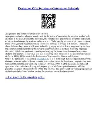 Evaluation Of A Systematic Observation Schedule
Assignment: The systematic observation schedule
A proper examination schedule was devised for the notion of examining the attention level of girls
and boys in the class. It should be noted that, this schedule also encompassed the extent and nature
of interactions between the students and the teachers. To be specific about the topic, it can be stated
that a seven year old student of primary school was captured in a video of 5 minutes. The results
showed that the boys were troublesome and unlikely to pay attention. It was suggested by a review
the aforementioned methodology to answer a research question is the best. It is being employed
since the 1930s for the notion of exploring and studying the interactions that occur between the
students and teachers. Moreover, it also aids in studying other behaviors in the classroom (Evertson
& Green, 1986). 1960s marked the dominance of this method in this research domain.
One of the definitions of systematic observation is, "a tool of research that encompasses the directly
observed behavior and records that behavior in accordance with the domains or categories that were
formulated before the data was being collected" (Bryman, 2008, p. 254). Basically, the notion of
systematic observation is to develop and propose give a brief description in concern with the
prevalent system of education (Croll, 1986). The observed data can be used for various purposes like
analyzing the behavior of teacher, explore the pattern of interaction between the
... Get more on HelpWriting.net ...
 