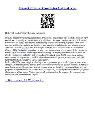 History Of Teacher Observation And Evaluation
History of Teacher Observation and Evaluation
Initially, education was not recognized as a professional discipline or field of study. Teachers were
considered community servants instead of professional educators. Local government officials and
members of the clergy were responsible for hiring teachers and making judgments about their
teaching abilities. It was believed that clergymen were the best choices for this role due to their
extensive levels of education and their alleged ability to guide religious instruction in schools
(Tracy, 1995). "Individual supervisors or supervisory committees were responsible for overseeing
the quality of instruction. These supervisors had nearly unlimited power to establish criteria for
effective instruction and to hire and fire teachers" (Burke & Krey, 2005). Since there was no
consensus on the importance or qualifications of educational expertise, the type and quality of
feedback that teachers received varied significantly.
In the early1800s, more complex school systems began to emerge once the industrial movement
emerged. As the schools and districts grew, this created a demand for teachers who had expertise in
specific disciplines. Not long thereafter, it became apparent that clergy members did not have the
proper training for the role, nor did they have the necessary knowledge to make informed judgments
about teacher effectiveness. "Rather than simply understanding the mores of the community, the
supervisor now needed to have subject
... Get more on HelpWriting.net ...
 