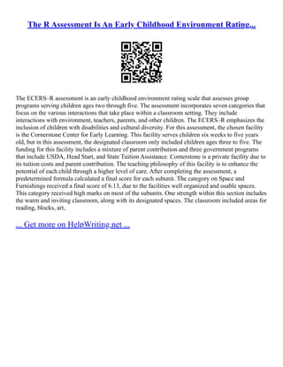 The R Assessment Is An Early Childhood Environment Rating...
The ECERS–R assessment is an early childhood environment rating scale that assesses group
programs serving children ages two through five. The assessment incorporates seven categories that
focus on the various interactions that take place within a classroom setting. They include
interactions with environment, teachers, parents, and other children. The ECERS–R emphasizes the
inclusion of children with disabilities and cultural diversity. For this assessment, the chosen facility
is the Cornerstone Center for Early Learning. This facility serves children six weeks to five years
old, but in this assessment, the designated classroom only included children ages three to five. The
funding for this facility includes a mixture of parent contribution and three government programs
that include USDA, Head Start, and State Tuition Assistance. Cornerstone is a private facility due to
its tuition costs and parent contribution. The teaching philosophy of this facility is to enhance the
potential of each child through a higher level of care. After completing the assessment, a
predetermined formula calculated a final score for each subunit. The category on Space and
Furnishings received a final score of 6.13, due to the facilities well organized and usable spaces.
This category received high marks on most of the subunits. One strength within this section includes
the warm and inviting classroom, along with its designated spaces. The classroom included areas for
reading, blocks, art,
... Get more on HelpWriting.net ...
 