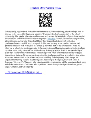 Teacher Observation Essay
Consequently, high attrition rates characterize the first 3 years of teaching, underscoring a need to
provide better support for beginning teachers." Every new teacher becomes part of the school
community. The special education teachers must work across the boundaries of general and special
education and communicate effectively with general education teachers, related services personnel,
administrators, and parents. They should know how to coordinate their work with other
professionals to accomplish important goals. I think that learning to interact in a positive and
productive manner with colleagues is a critically important part of the new teacher's work. As I
observed at school, the tension can arise if the paraprofessional keeps disagreeing with the teacher's
decision. It can easily happen if the teacher is new. I strongly believe that it is a responsibility of
every new teacher to take time to build relationships with others from the moment she/he begins
interacting with them. Strong partnerships with other teachers should lead to productive interaction
with other professionals in the school and better teaching. Building strong relationships are
important for helping students meet their goals. According to Billingsley, Brownell, Israel &
Kamman (2013, p. 27), "Teachers who establish positive relationships will be less stressed and more
satisfied with their work, and those who experience chronic interpersonal problems have greater
stress, withdraw, and will likely be
... Get more on HelpWriting.net ...
 