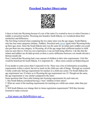 Preschool Teacher Observation
I chose to look into Wyoming because it's one of the states I've wanted to move to when I become a
toddler or preschool teacher. Wyoming also boarders South Dakota, so I wondered about their
similarities and differences.
The first thing I noticed when comparing the two states ratios was the age ranges. South Dakota
only has four main categories (Infants, Toddlers, Preschool and school–aged) while Wyoming broke
up their ages more. Since the South Dakota ratio was the same for an infant and a toddler you could
also put them into one category. In Wyoming, all of the age ranges had a different teacher to child
ratio (as seen above). From my own experiences, I can see both being effective. I do like that the
infants and toddlers are divided up more as there is such a difference between a six month old and a
thirteen month old.
Next, I noticed that Wyoming had a max amount of children in their ratio requirements. I feel this
would be beneficial for South Dakota. It is important for ... Show more content on Helpwriting.net
...
It was harder to come across than I expected it to be. There was a lots of information on teaching
requirements within a school, but not as much on the child care side of things. Through my research
I really could only find age requirements for teachers in a child care center. For South Dakota the
age requirement was 18 where as in Wyoming the age requirement was 19. Though not the same,
the age requirement is very similar compared to the ratios.
Some questions that I have after looking into licensing requirements for each state are:
1. Has South Dakota considered having a "max" children in their ratios?
2. What are some of the teaching requirements for teaching an a child care center, other than just
age?
3. Will South Dakota ever change their in–home registration requirements? Will they become
licensed or make everyone
... Get more on HelpWriting.net ...
 