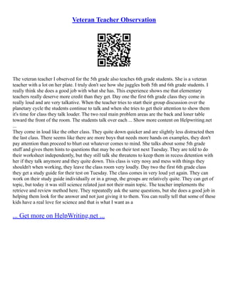 Veteran Teacher Observation
The veteran teacher I observed for the 5th grade also teaches 6th grade students. She is a veteran
teacher with a lot on her plate. I truly don't see how she juggles both 5th and 6th grade students. I
really think she does a good job with what she has. This experience shows me that elementary
teachers really deserve more credit than they get. Day one the first 6th grade class they come in
really loud and are very talkative. When the teacher tries to start their group discussion over the
planetary cycle the students continue to talk and when she tries to get their attention to show them
it's time for class they talk louder. The two real main problem areas are the back and loner table
toward the front of the room. The students talk over each ... Show more content on Helpwriting.net
...
They come in loud like the other class. They quite down quicker and are slightly less distracted then
the last class. There seems like there are more boys that needs more hands on examples, they don't
pay attention than proceed to blurt out whatever comes to mind. She talks about some 5th grade
stuff and gives them hints to questions that may be on their test next Tuesday. They are told to do
their worksheet independently, but they still talk she threatens to keep them in recess detention with
her if they talk anymore and they quite down. This class is very nosy and mess with things they
shouldn't when working, they leave the class room very loudly. Day two the first 6th grade class
they get a study guide for their test on Tuesday. The class comes in very loud yet again. They can
work on their study guide individually or in a group, the groups are relatively quite. They can get of
topic, but today it was still science related just not their main topic. The teacher implements the
retrieve and review method here. They repeatedly ask the same questions, but she does a good job in
helping them look for the answer and not just giving it to them. You can really tell that some of these
kids have a real love for science and that is what I want as a
... Get more on HelpWriting.net ...
 