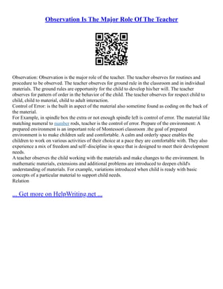 Observation Is The Major Role Of The Teacher
Observation: Observation is the major role of the teacher. The teacher observes for routines and
procedure to be observed. The teacher observes for ground rule in the classroom and in individual
materials. The ground rules are opportunity for the child to develop his/her will. The teacher
observes for pattern of order in the behavior of the child. The teacher observes for respect child to
child, child to material, child to adult interaction.
Control of Error: is the built in aspect of the material also sometime found as coding on the back of
the material.
For Example, in spindle box the extra or not enough spindle left is control of error. The material like
matching numeral to number rods, teacher is the control of error. Prepare of the environment: A
prepared environment is an important role of Montessori classroom .the goal of prepared
environment is to make children safe and comfortable. A calm and orderly space enables the
children to work on various activities of their choice at a pace they are comfortable with. They also
experience a mix of freedom and self–discipline in space that is designed to meet their development
needs.
A teacher observes the child working with the materials and make changes to the environment. In
mathematic materials, extensions and additional problems are introduced to deepen child's
understanding of materials. For example, variations introduced when child is ready with basic
concepts of a particular material to support child needs.
Relation
... Get more on HelpWriting.net ...
 