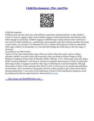 Child Development : Play And Play
Child Development
Children come into the classroom with different experiences and personalities so they exhibit a
variety of ways to engage in play. Some children engage in observational play and learning while
others engage in social play. Children engage in different types of play that are inter–connected. I
was aware of child–initiated play, parallel play and cooperative play but I did not consider observing
as part of play. As a teacher, it is important for me to conduct observations to help me understand
what stage a child is in during play, so I can help them bridge the child's play to the next stage, if
necessary.
According to my Observations
Taylor is in the observational play stage which can lead to other play styles such as solitary,
onlooker, parallel, associative play and cooperative play according to Parten's Stages of Play
Robinson, Anderson, Porter, Hart, & Wouden–Miller, 2003.pp. 3–21.). These play styles also help a
child's social development. I will need to continue to complete observations on Taylor to determine
what stage of play is engages in and how that stage is affecting her social development. Through
observations I came to the conclusion that Taylor is slow to warm up to new people and unfamiliar
environments. She is an observer during play and also watches people to get to know them before
forming attachments. I was aware of the importance of trust to form attachments leading to social
development but did not understand how observational learning
... Get more on HelpWriting.net ...
 