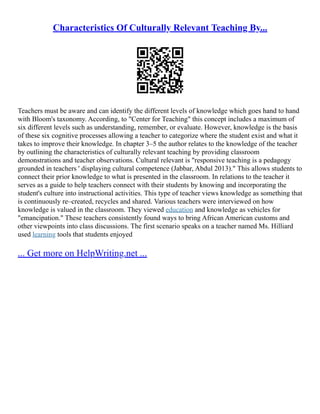 Characteristics Of Culturally Relevant Teaching By...
Teachers must be aware and can identify the different levels of knowledge which goes hand to hand
with Bloom's taxonomy. According, to "Center for Teaching" this concept includes a maximum of
six different levels such as understanding, remember, or evaluate. However, knowledge is the basis
of these six cognitive processes allowing a teacher to categorize where the student exist and what it
takes to improve their knowledge. In chapter 3–5 the author relates to the knowledge of the teacher
by outlining the characteristics of culturally relevant teaching by providing classroom
demonstrations and teacher observations. Cultural relevant is "responsive teaching is a pedagogy
grounded in teachers ' displaying cultural competence (Jabbar, Abdul 2013)." This allows students to
connect their prior knowledge to what is presented in the classroom. In relations to the teacher it
serves as a guide to help teachers connect with their students by knowing and incorporating the
student's culture into instructional activities. This type of teacher views knowledge as something that
is continuously re–created, recycles and shared. Various teachers were interviewed on how
knowledge is valued in the classroom. They viewed education and knowledge as vehicles for
"emancipation." These teachers consistently found ways to bring African American customs and
other viewpoints into class discussions. The first scenario speaks on a teacher named Ms. Hilliard
used learning tools that students enjoyed
... Get more on HelpWriting.net ...
 
