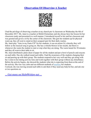 Observation Of Observing A Teacher
I had the privilege of observing a teacher at my church pre–k classroom on Wednesday the 6th of
December 2017. Ms. Janet is a teacher at Shiloh Elementary and she always have her lesson for her
classroom ready and presented in a well manner. I introduced myself to her and her classroom and
was greeted and given a sit by the corner of the classroom. She gets her students up for physical
warm up, they all went to stand on their assigned spot for their daily routine.
Ms. Janet play "Ants in my Pants CD" for her students, it was an action Cd, whereby they will
follow as the musical song in going on. She has a whistle blower in her mouth, she blows it
whenever she wants the student to start or stop what they are doing. The warm lasted for 30 minutes
and they all went to their table to sit.
Ms. Janet distributed a plain sheet of paper for all the student and put a bowl of pencils and crayons
on each table. Has she walked round each table, I had the awareness of the students changing their
sit and peering up with their group. The students respond to her very well and they get along with
her. Listen to her during activity time and work together with their group without any disturbance.
Before the activity begins, she showed the students what she is expecting from them at the end of
the activity. She was very calm and use different methods of teaching her students.
I noticed, she was moving around each table to ask them if they need any help for her, and ask one
or two questions on
... Get more on HelpWriting.net ...
 