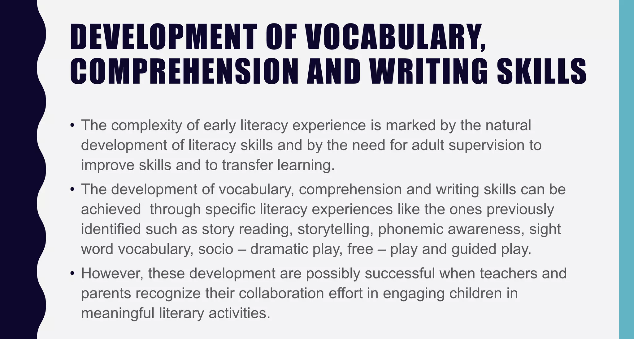 DEVELOPMENT OF VOCABULARY,
COMPREHENSION AND WRITING SKILLS
• The complexity of early literacy experience is marked by the natural
development of literacy skills and by the need for adult supervision to
improve skills and to transfer learning.
• The development of vocabulary, comprehension and writing skills can be
achieved through specific literacy experiences like the ones previously
identified such as story reading, storytelling, phonemic awareness, sight
word vocabulary, socio – dramatic play, free – play and guided play.
• However, these development are possibly successful when teachers and
parents recognize their collaboration effort in engaging children in
meaningful literary activities.
 