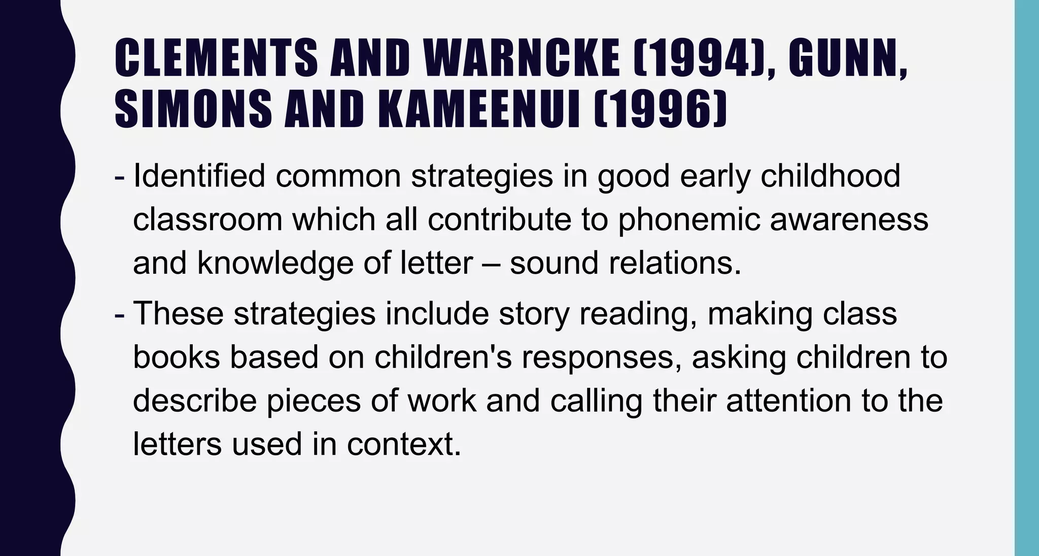 CLEMENTS AND WARNCKE (1994), GUNN,
SIMONS AND KAMEENUI (1996)
- Identified common strategies in good early childhood
classroom which all contribute to phonemic awareness
and knowledge of letter – sound relations.
- These strategies include story reading, making class
books based on children's responses, asking children to
describe pieces of work and calling their attention to the
letters used in context.
 