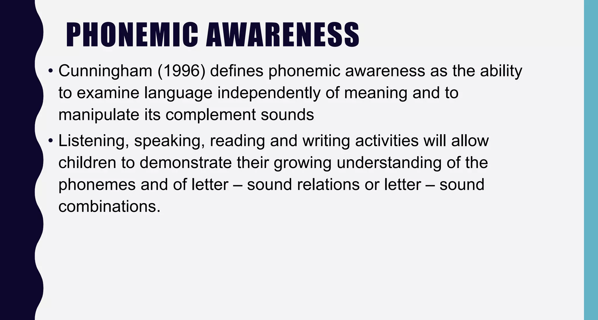 PHONEMIC AWARENESS
• Cunningham (1996) defines phonemic awareness as the ability
to examine language independently of meaning and to
manipulate its complement sounds
• Listening, speaking, reading and writing activities will allow
children to demonstrate their growing understanding of the
phonemes and of letter – sound relations or letter – sound
combinations.
 