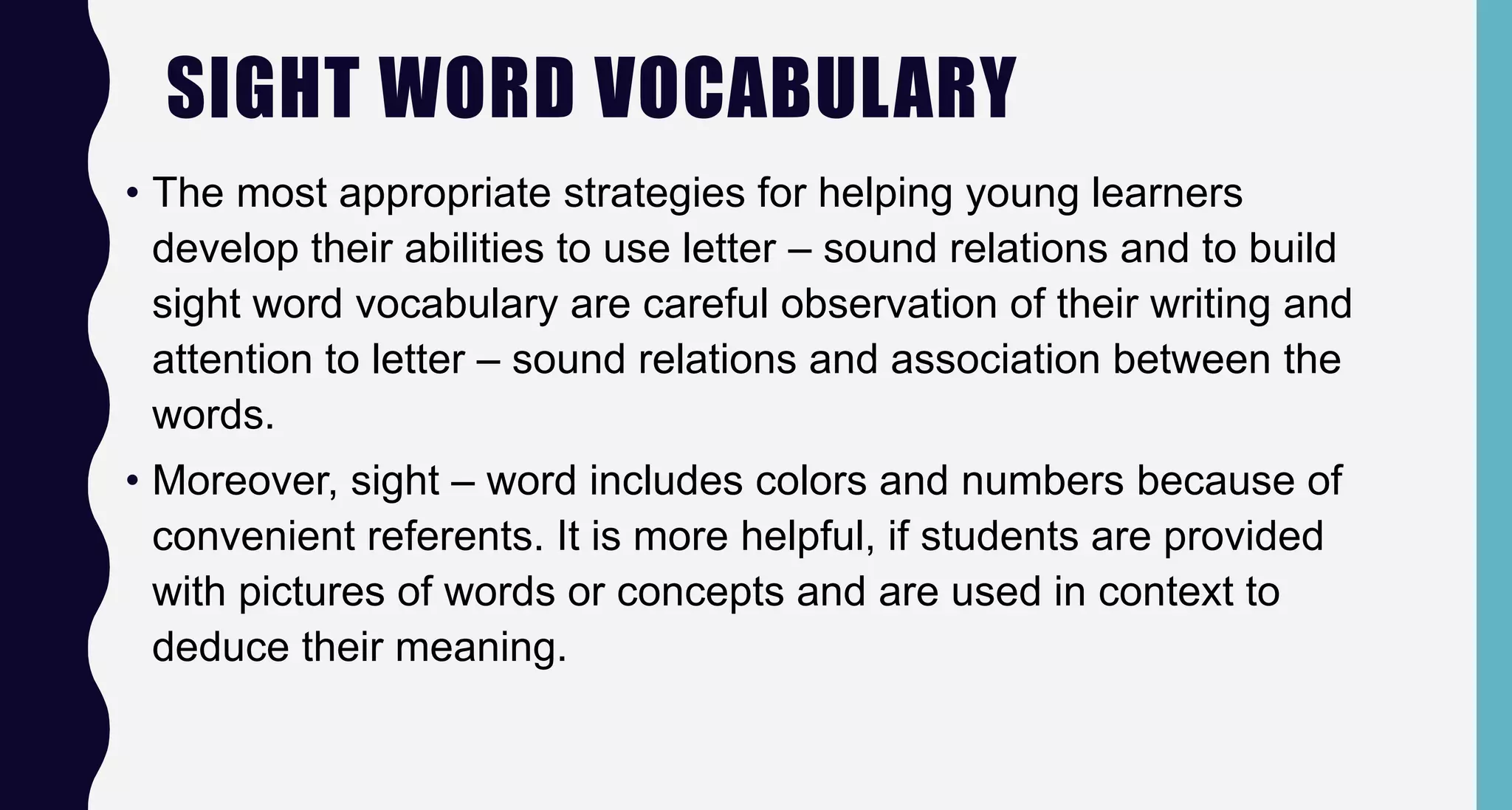 SIGHT WORD VOCABULARY
• The most appropriate strategies for helping young learners
develop their abilities to use letter – sound relations and to build
sight word vocabulary are careful observation of their writing and
attention to letter – sound relations and association between the
words.
• Moreover, sight – word includes colors and numbers because of
convenient referents. It is more helpful, if students are provided
with pictures of words or concepts and are used in context to
deduce their meaning.
 