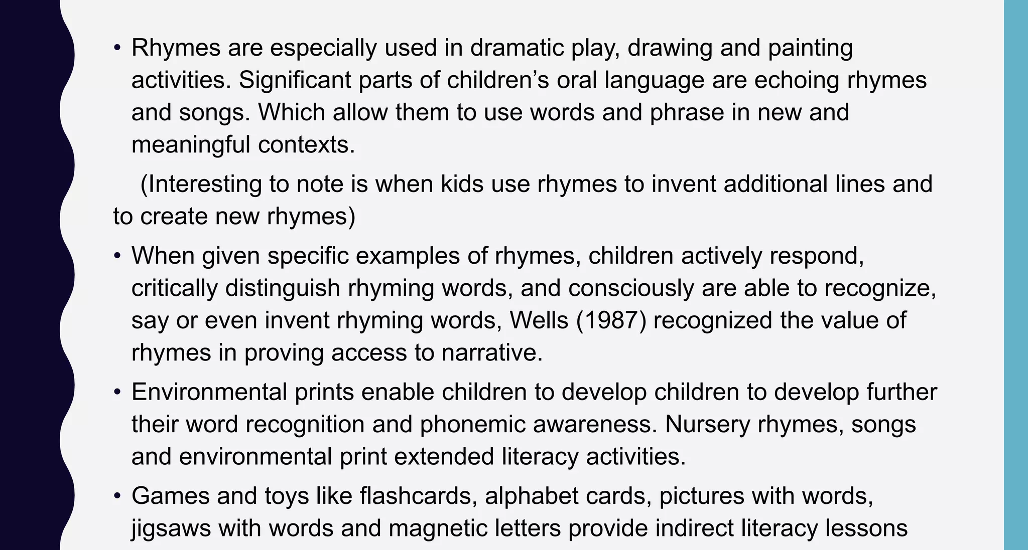 • Rhymes are especially used in dramatic play, drawing and painting
activities. Significant parts of children’s oral language are echoing rhymes
and songs. Which allow them to use words and phrase in new and
meaningful contexts.
(Interesting to note is when kids use rhymes to invent additional lines and
to create new rhymes)
• When given specific examples of rhymes, children actively respond,
critically distinguish rhyming words, and consciously are able to recognize,
say or even invent rhyming words, Wells (1987) recognized the value of
rhymes in proving access to narrative.
• Environmental prints enable children to develop children to develop further
their word recognition and phonemic awareness. Nursery rhymes, songs
and environmental print extended literacy activities.
• Games and toys like flashcards, alphabet cards, pictures with words,
jigsaws with words and magnetic letters provide indirect literacy lessons
 