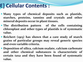 E] Cellular Contents :
 Many types of chemical deposits such as plastids,
starches, proteins, tannins and crystals and other
mineral deposits occur in plant tissues.
 The distribution pattern of the cells containing
chloroplast and other types of plastids is of systematic
value.
 Reichert (1913) has shown that a care study of starch
grains of particular groups may reveal generic species
and even variable criteria.
 Deposition of silica, calcium oxalate, calcium carbonate
and other chemical substances is characteristic of
certain taxa and they have been found of systematic
value.
 