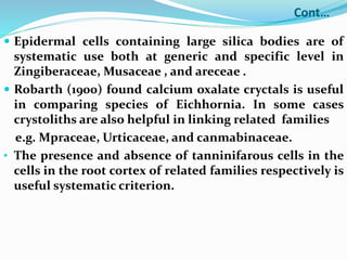 Cont…
 Epidermal cells containing large silica bodies are of
systematic use both at generic and specific level in
Zingiberaceae, Musaceae , and areceae .
 Robarth (1900) found calcium oxalate cryctals is useful
in comparing species of Eichhornia. In some cases
crystoliths are also helpful in linking related families
e.g. Mpraceae, Urticaceae, and canmabinaceae.
• The presence and absence of tanninifarous cells in the
cells in the root cortex of related families respectively is
useful systematic criterion.
 