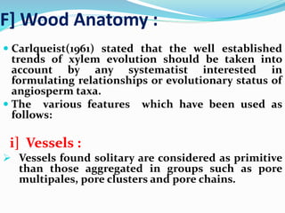 F] Wood Anatomy :
 Carlqueist(1961) stated that the well established
trends of xylem evolution should be taken into
account by any systematist interested in
formulating relationships or evolutionary status of
angiosperm taxa.
 The various features which have been used as
follows:
i] Vessels :
 Vessels found solitary are considered as primitive
than those aggregated in groups such as pore
multipales, pore clusters and pore chains.
 