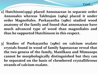 Cont…
2] Hutchison(1959) placed Annonaceae in separate order
Annonales whereas Takhtajan (1969) placed it under
order Magnoliales. Purkayastha (1980) studied wood
anatomy of the family and found that annonaceae have
much advanced type of wood than magnoliales and
thus he supported Hutchinson in this respect.
3] Studies of Purkayastha (1980) on calcium oxalate
crystals found in wood of family Sapotaceae reveal that
the two genera of the family, Manilkara and Mimusops
cannot be morphologically distinguished but they can
be separated on the basis of chembered crystalliferous
strands of calcium oxalate.
 