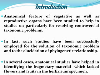 Introduction
 Anatomical feature of vegetative as well as
reproductive organs have been studied to help in
studies on particularly for resolving controversial
taxonomic problems.
 In fact, such studies have been successfully
employed for the solution of taxonomic problem
and to the elucidation of phylogenetic relationship.
 In several cases, anatomical studies have helped in
identifying the fragmetary material which lacked
flowers and fruits in the herbarium specimen.
 