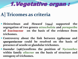 1.Vegetative organ :
A] Tricomes as criteria
 Heintzelman and Howard (1944) supported the
segregation of two genera ottoschulzia and poraqueiba
of Icacinaceae on the basis of the evidence from
trichomes.
 Controversy about the link between typheceae and
sparganiaceae could be resolved on the basis of
presence of sessile or glandular trichomes.
 Inamdar (1967)confirms the position of Nyctanthes
within family oliaceae on the basis of structure and
ontogeny of trichomes.
 