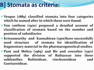 B] Stomata as criteria:
 Vesque (1889) classified stomata into four categories
which he named after in which these were found.
 Von cotthem (1970) proposed a detailed account of
classification of stomata based on the number and
position of subsidiaries
 Krisnamurthy and Kannabiran (1970)have successfully
used structure of stomata for identification of
fragmentary material in the pharmacognostical studies.
 Pant and Mehra (1965) and Bir and coworker (1971)
supported the division of Rubiaceae into three
subfamilies Rubioideae, cinchonoideae and
Guettaroideae.
 