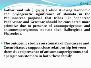 Cont…
 Kothari and Sah ( 1974,75 ) while studying taxonomic
and phylogenetic significance of stomata in the
Papilionaceae proposed that tribes like Sophoreae
Podalyrieae and Gensteae should be considered more
primitive due to presence of anomoperigenous and
anisomesoperigenous stomata then Dalbergieae and
Phaseoleae.
 The ontogenic studies on stomata of Caricaceae and
Cucurbitaceae suggest close relationship between
them due to presence of anisomesoperigenous and
aperiginous stomata in both these family.
 