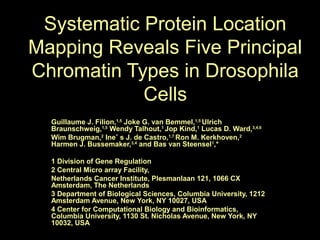Systematic Protein Location
Mapping Reveals Five Principal
Chromatin Types in Drosophila
Cells
Guillaume J. Filion,1,5
Joke G. van Bemmel,1,5
Ulrich
Braunschweig,1,5
Wendy Talhout,1
Jop Kind,1
Lucas D. Ward,3,4,6
Wim Brugman,2
Ineˆ s J. de Castro,1,7
Ron M. Kerkhoven,2
Harmen J. Bussemaker,3,4
and Bas van Steensel1
,*
1 Division of Gene Regulation
2 Central Micro array Facility,
Netherlands Cancer Institute, Plesmanlaan 121, 1066 CX
Amsterdam, The Netherlands
3 Department of Biological Sciences, Columbia University, 1212
Amsterdam Avenue, New York, NY 10027, USA
4 Center for Computational Biology and Bioinformatics,
Columbia University, 1130 St. Nicholas Avenue, New York, NY
10032, USA
 
