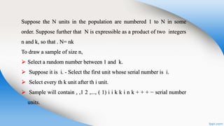 Suppose the N units in the population are numbered 1 to N in some
order. Suppose further that N is expressible as a product of two integers
n and k, so that . N= nk
To draw a sample of size n,
 Select a random number between 1 and k.
 Suppose it is i. - Select the first unit whose serial number is i.
 Select every th k unit after th i unit.
 Sample will contain , ,1 2 ,..., ( 1) i i k k i n k + + + − serial number
units.
 